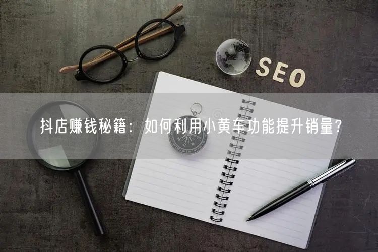 抖店赚钱秘籍：如何利用小黄车功能提升销量