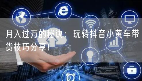 月入过万的秘诀：玩转抖音小黄车带货技巧分享！