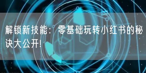 解锁新技能：零基础玩转小红书的秘诀大公开!